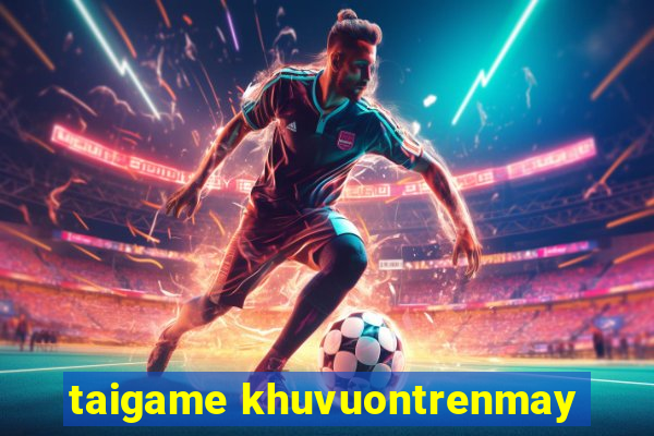 taigame khuvuontrenmay