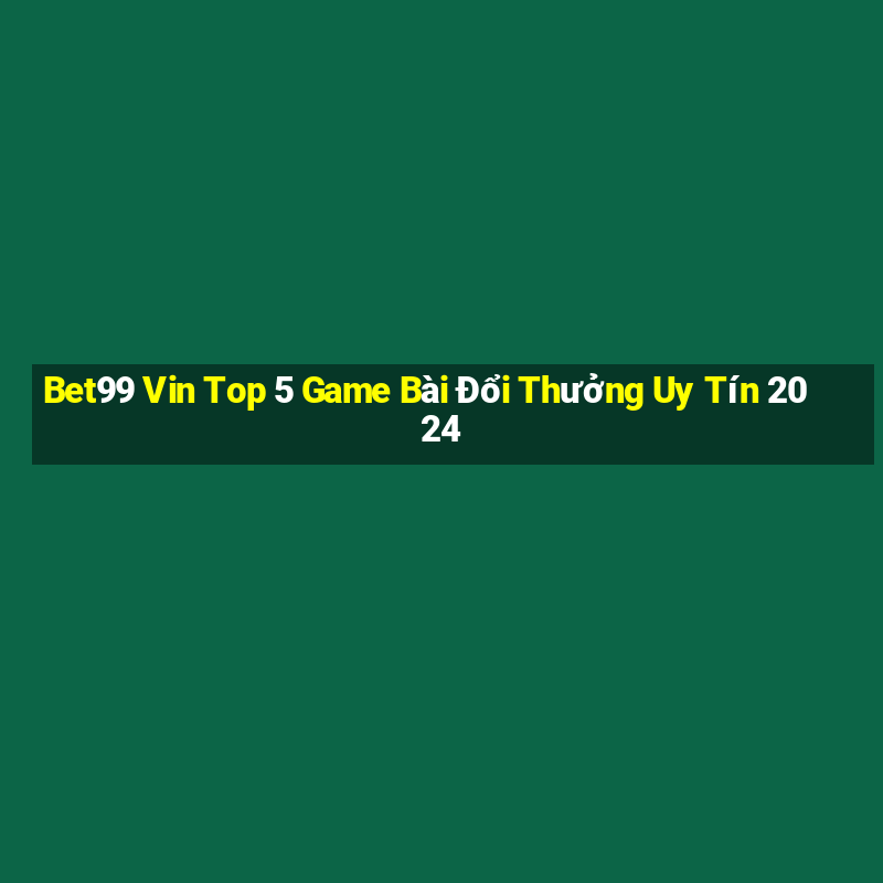 Bet99 Vin Top 5 Game Bài Đổi Thưởng Uy Tín 2024