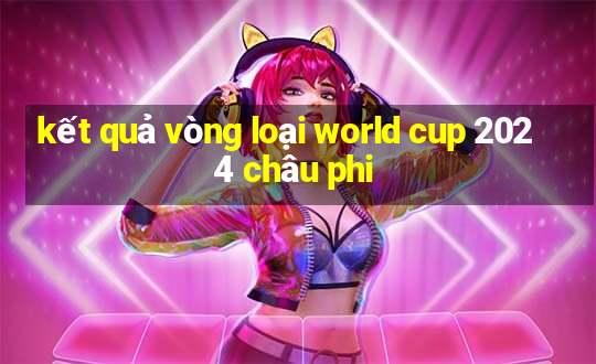 kết quả vòng loại world cup 2024 châu phi