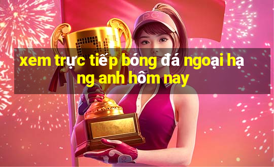 xem trực tiếp bóng đá ngoại hạng anh hôm nay