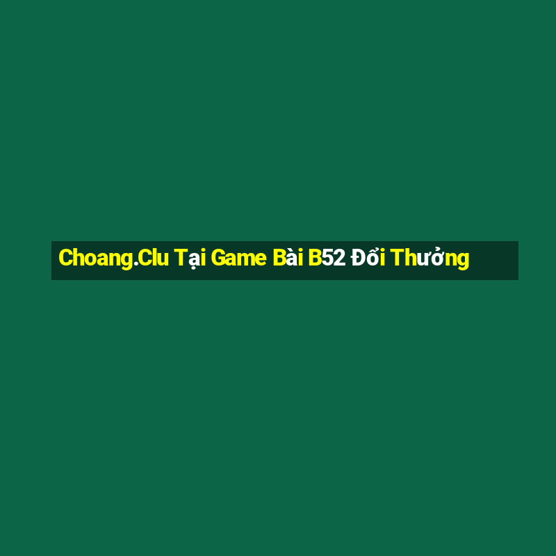 Choang.Clu Tại Game Bài B52 Đổi Thưởng