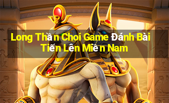 Long Thần Choi Game Đánh Bài Tiến Lên Miền Nam