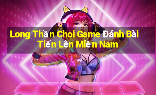 Long Thần Choi Game Đánh Bài Tiến Lên Miền Nam