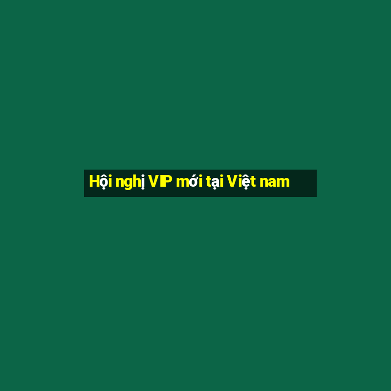 Hội nghị VIP mới tại Việt nam