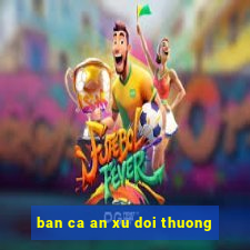 ban ca an xu doi thuong