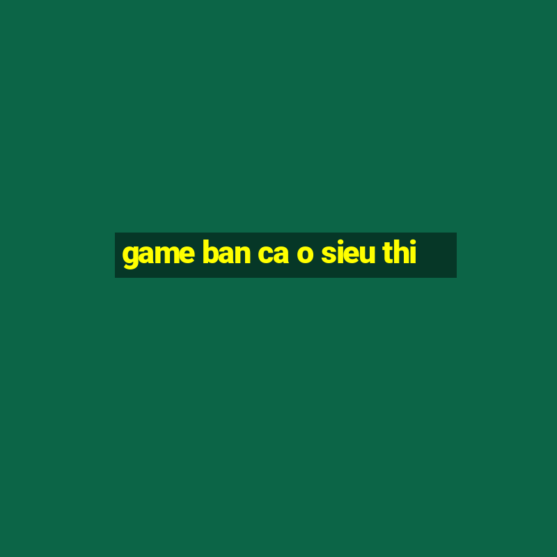 game ban ca o sieu thi