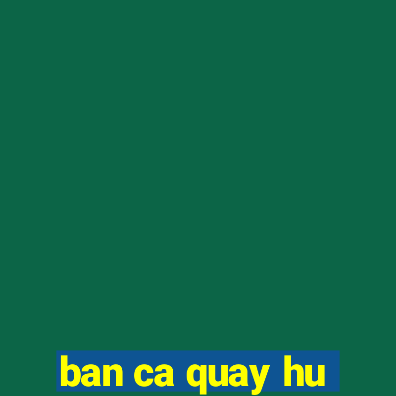 ban ca quay hu