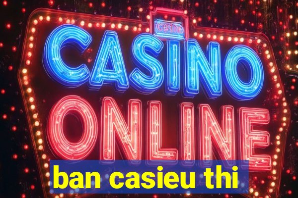 ban casieu thi