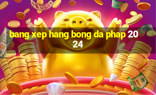 bang xep hang bong da phap 2024