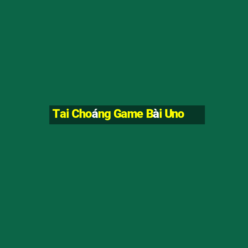 Tai Choáng Game Bài Uno