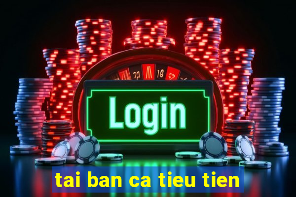 tai ban ca tieu tien