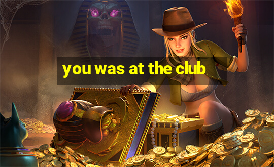 you was at the club