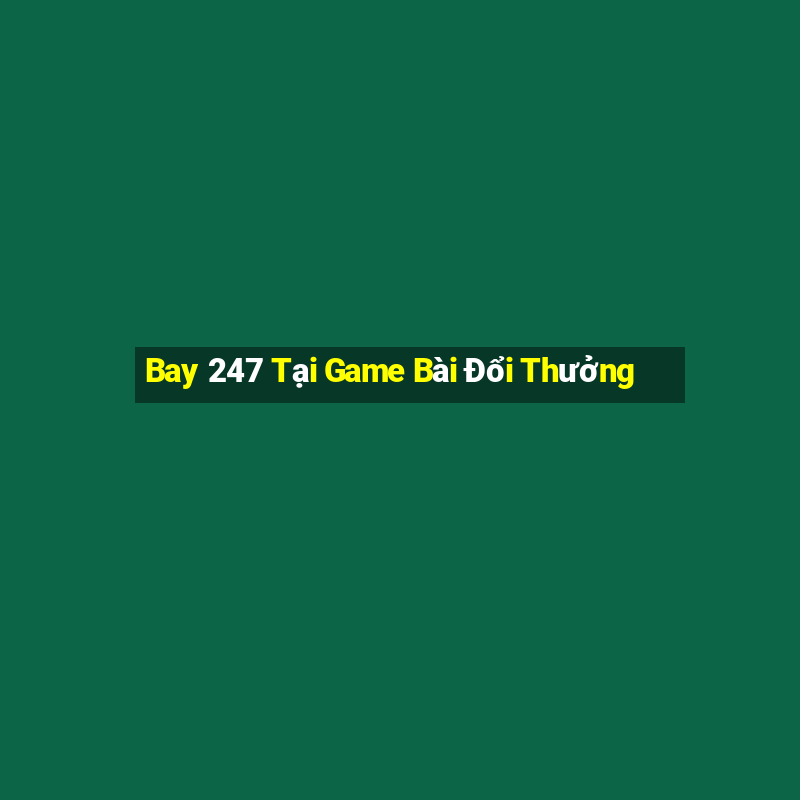 Bay 247 Tại Game Bài Đổi Thưởng