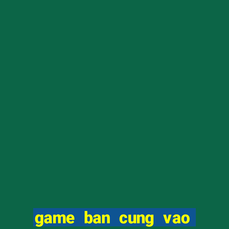 game ban cung vao qua tao