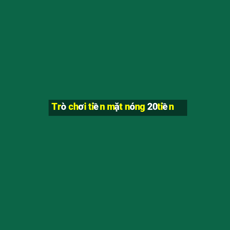 Trò chơi tiền mặt nóng 20tiền