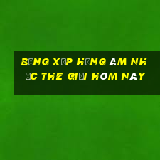 bảng xếp hạng âm nhạc the giới hôm này