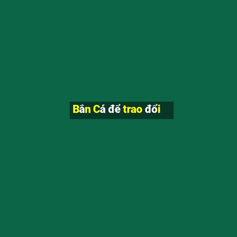 Bắn Cá để trao đổi