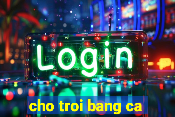 cho troi bang ca