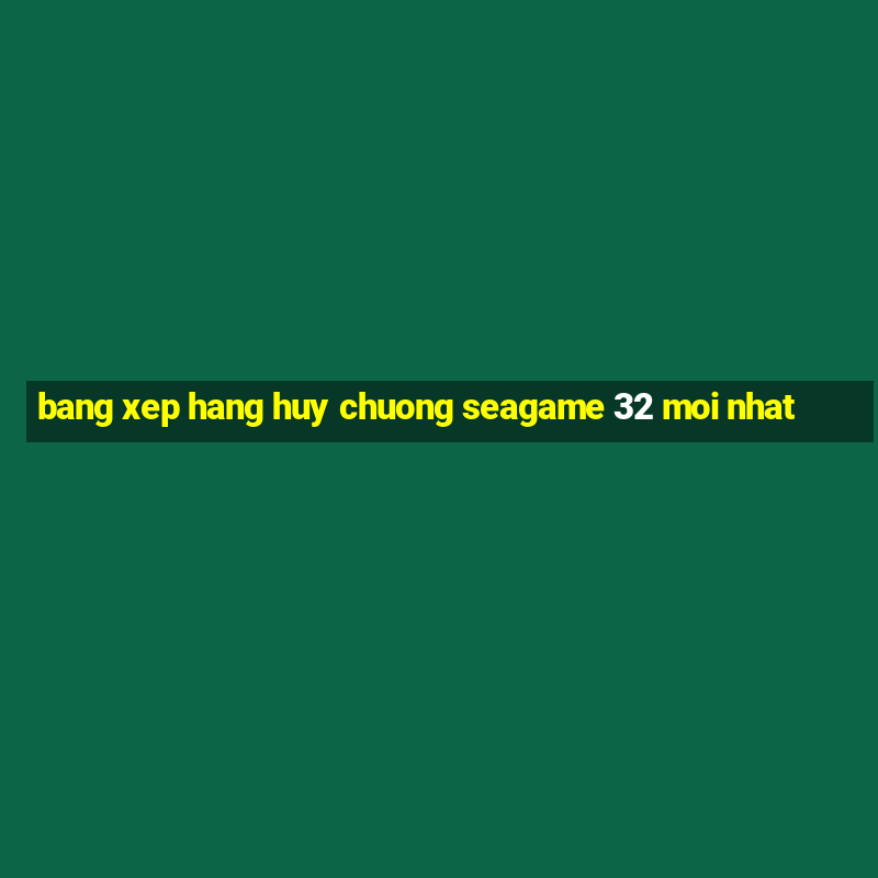 bang xep hang huy chuong seagame 32 moi nhat