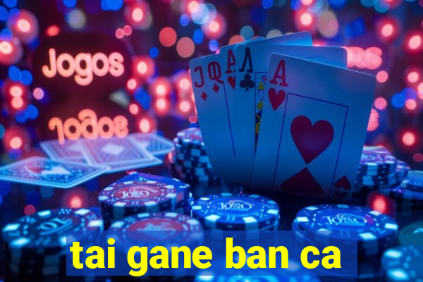 tai gane ban ca