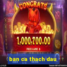 ban ca thach dau