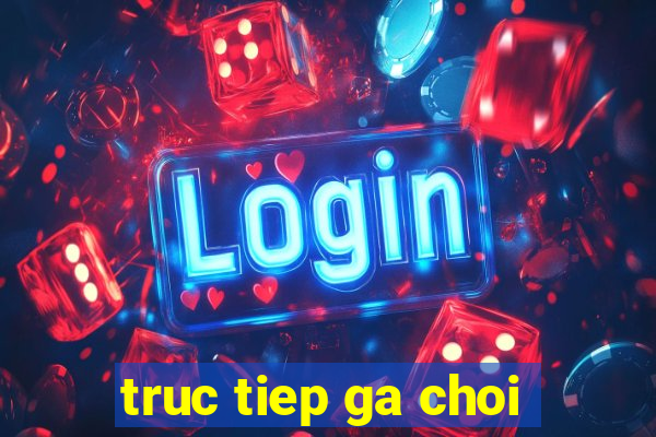 truc tiep ga choi