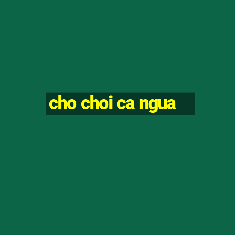 cho choi ca ngua