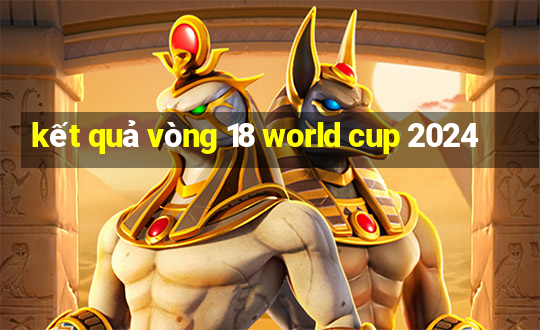 kết quả vòng 18 world cup 2024