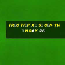 Trực tiếp Xổ Số Cần Thơ ngày 26