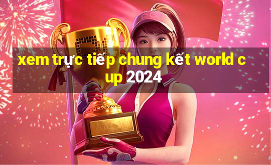 xem trực tiếp chung kết world cup 2024