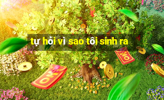 tự hỏi vì sao tôi sinh ra