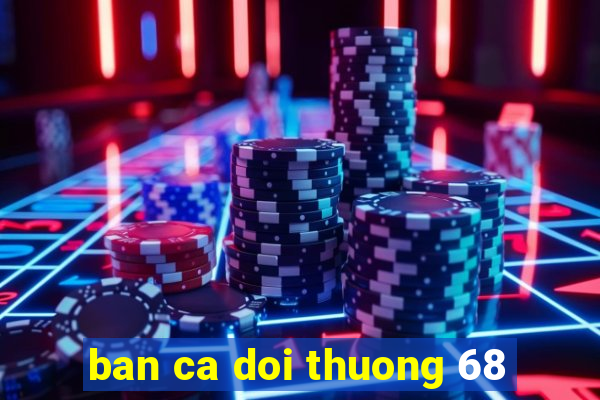 ban ca doi thuong 68