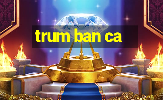 trum ban ca