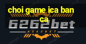 choi game ica ban ca