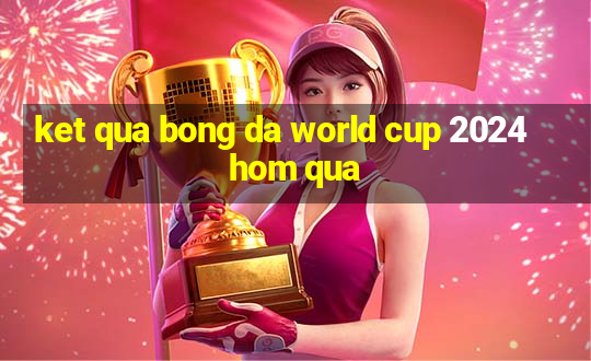 ket qua bong da world cup 2024 hom qua