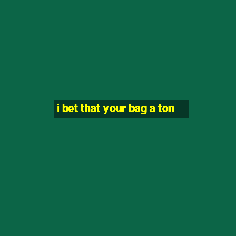 i bet that your bag a ton