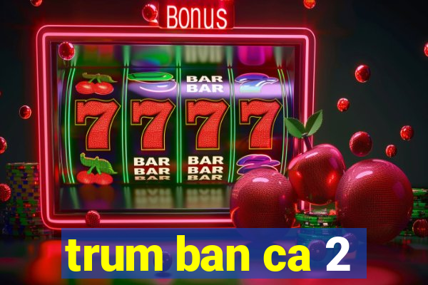 trum ban ca 2