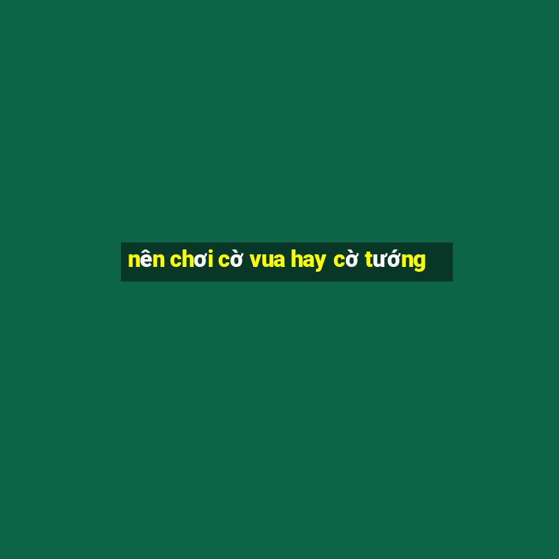 nên chơi cờ vua hay cờ tướng