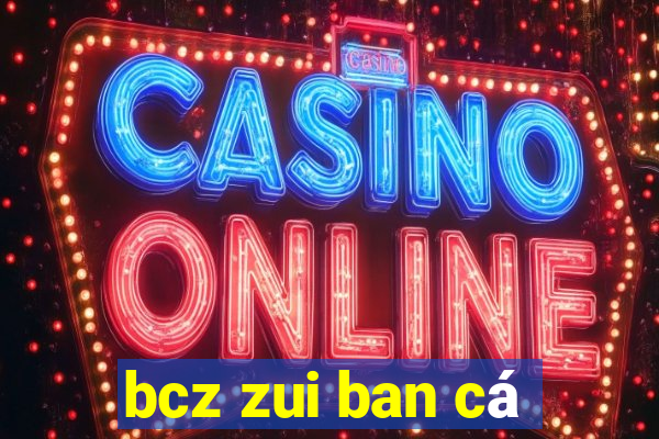 bcz zui ban cá