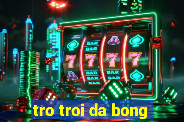 tro troi da bong