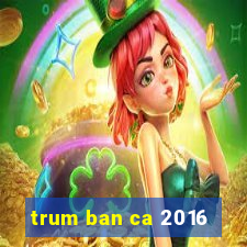 trum ban ca 2016