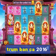 trum ban ca 2016