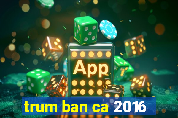 trum ban ca 2016