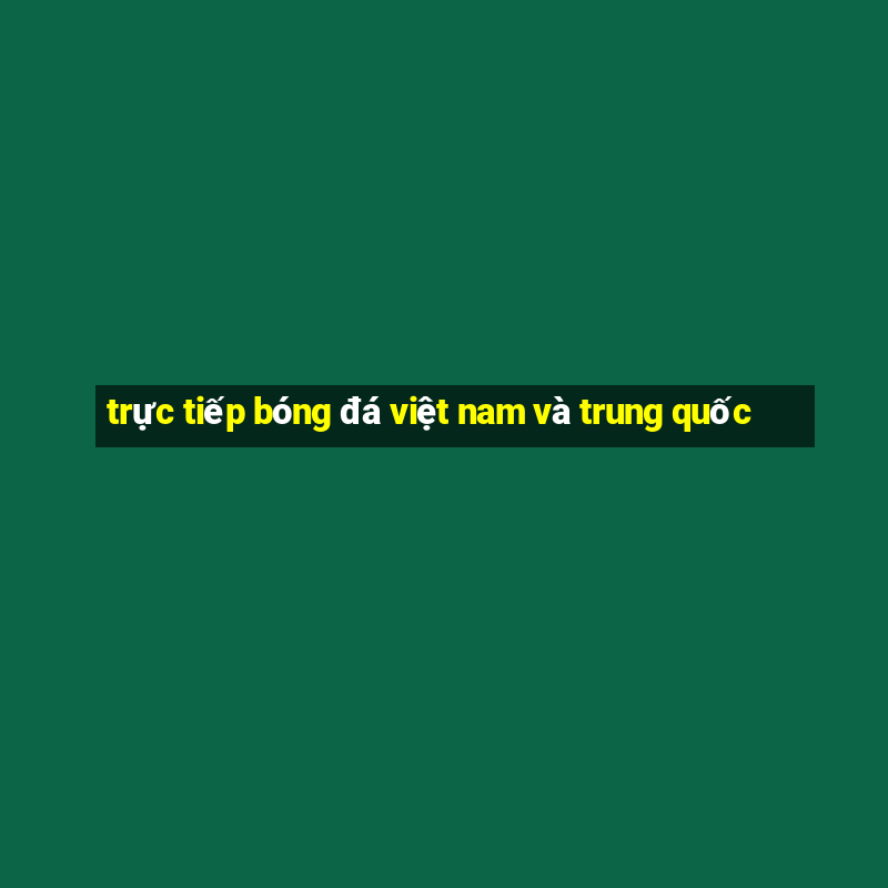 trực tiếp bóng đá việt nam và trung quốc