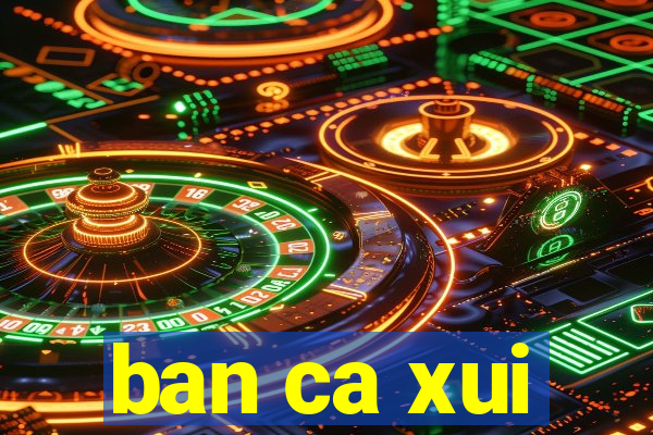 ban ca xui