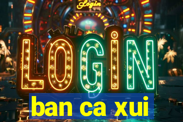 ban ca xui