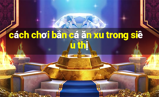 cách chơi bắn cá ăn xu trong siêu thị