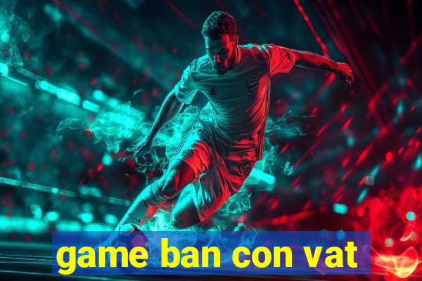 game ban con vat