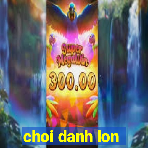 choi danh lon