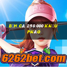 Bắn Cá 250.000 khẩu pháo